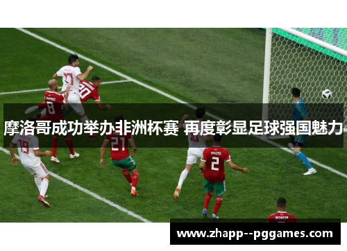 摩洛哥成功举办非洲杯赛 再度彰显足球强国魅力