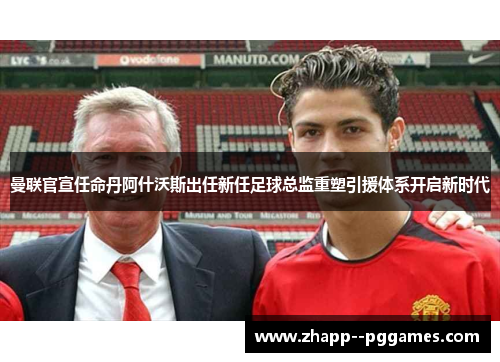 曼联官宣任命丹阿什沃斯出任新任足球总监重塑引援体系开启新时代 曼联官宣任命丹阿什沃斯出任新任足球总监重塑引援体系开启新时代
