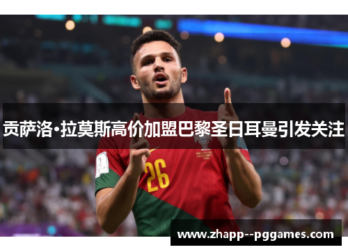 贡萨洛·拉莫斯高价加盟巴黎圣日耳曼引发关注 贡萨洛·拉莫斯高价加盟巴黎圣日耳曼引发关注