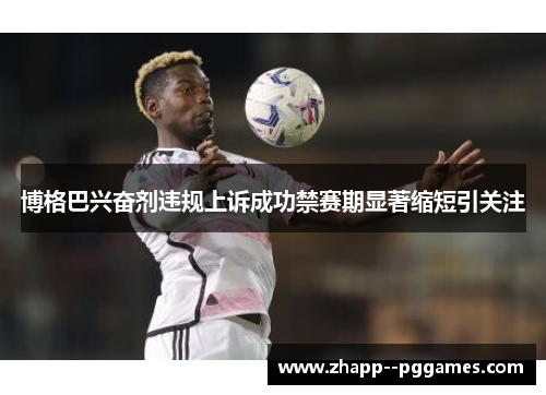 博格巴兴奋剂违规上诉成功禁赛期显著缩短引关注 博格巴兴奋剂违规上诉成功禁赛期显著缩短引关注