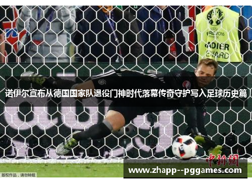 诺伊尔宣布从德国国家队退役门神时代落幕传奇守护写入足球历史篇