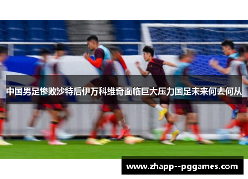 中国男足惨败沙特后伊万科维奇面临巨大压力国足未来何去何从