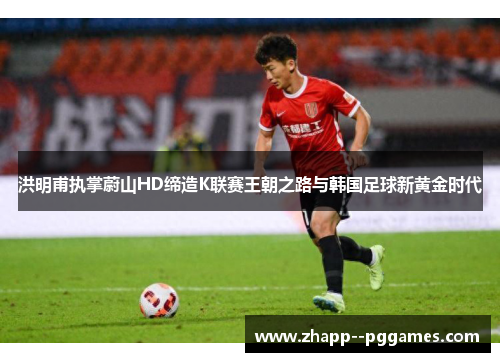 洪明甫执掌蔚山HD缔造K联赛王朝之路与韩国足球新黄金时代 洪明甫执掌蔚山HD缔造K联赛王朝之路与韩国足球新黄金时代
