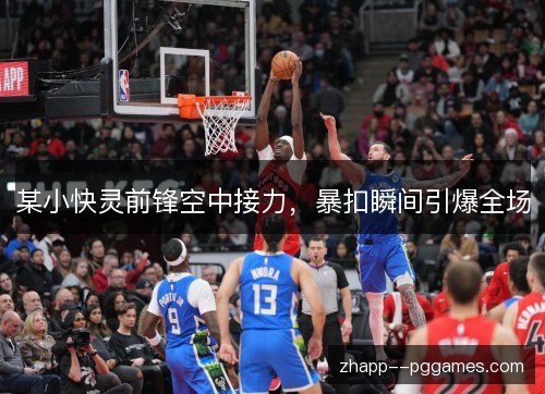 某小快灵前锋空中接力,暴扣瞬间引爆全场 某小快灵前锋空中接力,暴扣瞬间引爆全场